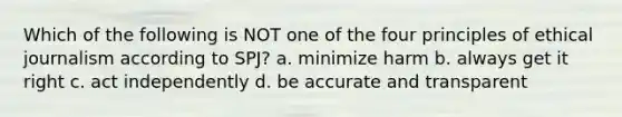 Which of the following is NOT one of the four principles of ethical journalism according to SPJ? a. minimize harm b. always get it right c. act independently d. be accurate and transparent