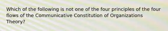 Which of the following is not one of the four principles of the four flows of the Communicative Constitution of Organizations Theory?