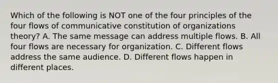 Which of the following is NOT one of the four principles of the four flows of communicative constitution of organizations theory? A. The same message can address multiple flows. B. All four flows are necessary for organization. C. Different flows address the same audience. D. Different flows happen in different places.