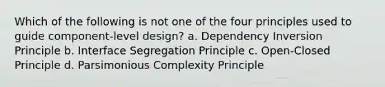 Which of the following is not one of the four principles used to guide component-level design? a. Dependency Inversion Principle b. Interface Segregation Principle c. Open-Closed Principle d. Parsimonious Complexity Principle