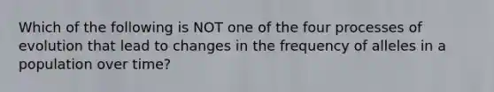 Which of the following is NOT one of the four processes of evolution that lead to changes in the frequency of alleles in a population over time?