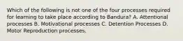 Which of the following is not one of the four processes required for learning to take place according to Bandura? A. Attentional processes B. Motivational processes C. Detention Processes D. Motor Reproduction processes.