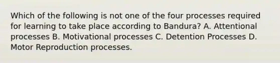 Which of the following is not one of the four processes required for learning to take place according to Bandura? A. Attentional processes B. Motivational processes C. Detention Processes D. Motor Reproduction processes.