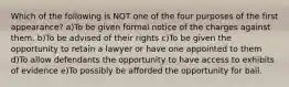 Which of the following is NOT one of the four purposes of the first appearance? a)To be given formal notice of the charges against them. b)To be advised of their rights c)To be given the opportunity to retain a lawyer or have one appointed to them d)To allow defendants the opportunity to have access to exhibits of evidence e)To possibly be afforded the opportunity for bail.