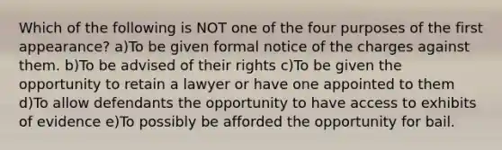 Which of the following is NOT one of the four purposes of the first appearance? a)To be given formal notice of the charges against them. b)To be advised of their rights c)To be given the opportunity to retain a lawyer or have one appointed to them d)To allow defendants the opportunity to have access to exhibits of evidence e)To possibly be afforded the opportunity for bail.