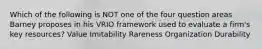 Which of the following is NOT one of the four question areas Barney proposes in his VRIO framework used to evaluate a firm's key resources? Value Imitability Rareness Organization Durability