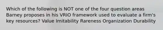 Which of the following is NOT one of the four question areas Barney proposes in his VRIO framework used to evaluate a firm's key resources? Value Imitability Rareness Organization Durability