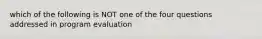 which of the following is NOT one of the four questions addressed in program evaluation