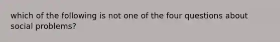 which of the following is not one of the four questions about social problems?