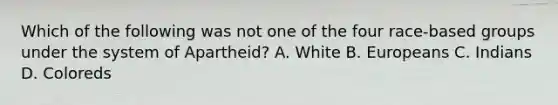 Which of the following was not one of the four race-based groups under the system of Apartheid? A. White B. Europeans C. Indians D. Coloreds