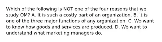 Which of the following is NOT one of the four reasons that we study​ OM? A. It is such a costly part of an organization. B. It is one of the three major functions of any organization. C. We want to know how goods and services are produced. D. We want to understand what marketing managers do.