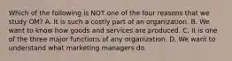 Which of the following is NOT one of the four reasons that we study​ OM? A. It is such a costly part of an organization. B. We want to know how goods and services are produced. C. It is one of the three major functions of any organization. D. We want to understand what marketing managers do.