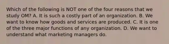 Which of the following is NOT one of the four reasons that we study​ OM? A. It is such a costly part of an organization. B. We want to know how goods and services are produced. C. It is one of the three major functions of any organization. D. We want to understand what marketing managers do.