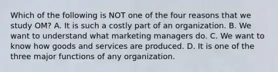 Which of the following is NOT one of the four reasons that we study​ OM? A. It is such a costly part of an organization. B. We want to understand what marketing managers do. C. We want to know how goods and services are produced. D. It is one of the three major functions of any organization.