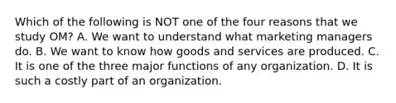 Which of the following is NOT one of the four reasons that we study​ OM? A. We want to understand what marketing managers do. B. We want to know how goods and services are produced. C. It is one of the three major functions of any organization. D. It is such a costly part of an organization.