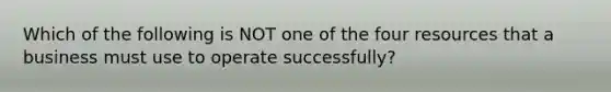 Which of the following is NOT one of the four resources that a business must use to operate successfully?