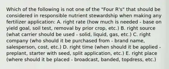 Which of the following is not one of the "Four R's" that should be considered in responsible nutrient stewardship when making any fertilizer application: A. right rate (how much is needed - base on yield goal, soil test, removal by prior crop, etc.) B. right source (what carrier should be used - solid, liquid, gas, etc.) C. right company (who should it be purchased from - brand name, salesperson, cost, etc.) D. right time (when should it be applied - preplant, starter with seed, split application, etc.) E. right place (where should it be placed - broadcast, banded, topdress, etc.)