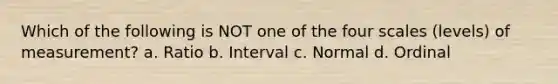 Which of the following is NOT one of the four scales (levels) of measurement? a. Ratio b. Interval c. Normal d. Ordinal