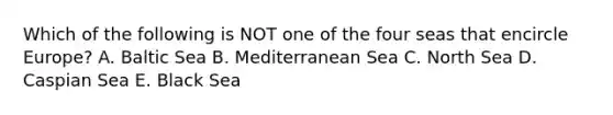 Which of the following is NOT one of the four seas that encircle Europe? A. Baltic Sea B. Mediterranean Sea C. North Sea D. Caspian Sea E. Black Sea