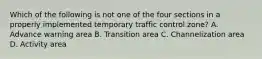 Which of the following is not one of the four sections in a properly implemented temporary traffic control zone? A. Advance warning area B. Transition area C. Channelization area D. Activity area