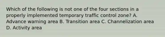 Which of the following is not one of the four sections in a properly implemented temporary traffic control zone? A. Advance warning area B. Transition area C. Channelization area D. Activity area