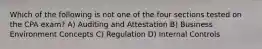 Which of the following is not one of the four sections tested on the CPA exam? A) Auditing and Attestation B) Business Environment Concepts C) Regulation D) Internal Controls