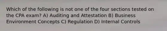 Which of the following is not one of the four sections tested on the CPA exam? A) Auditing and Attestation B) Business Environment Concepts C) Regulation D) Internal Controls