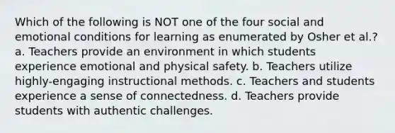 Which of the following is NOT one of the four social and emotional conditions for learning as enumerated by Osher et al.? a. Teachers provide an environment in which students experience emotional and physical safety. b. Teachers utilize highly-engaging instructional methods. c. Teachers and students experience a sense of connectedness. d. Teachers provide students with authentic challenges.