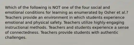 Which of the following is NOT one of the four social and emotional conditions for learning as enumerated by Osher et al.? Teachers provide an environment in which students experience emotional and physical safety. Teachers utilize highly-engaging instructional methods. Teachers and students experience a sense of connectedness. Teachers provide students with authentic challenges.