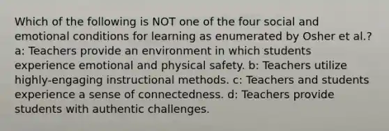 Which of the following is NOT one of the four social and emotional conditions for learning as enumerated by Osher et al.? a: Teachers provide an environment in which students experience emotional and physical safety. b: Teachers utilize highly-engaging instructional methods. c: Teachers and students experience a sense of connectedness. d: Teachers provide students with authentic challenges.