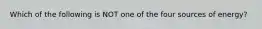 Which of the following is NOT one of the four sources of energy?