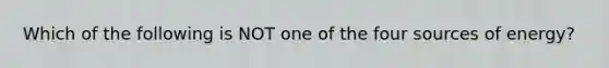 Which of the following is NOT one of the four sources of energy?