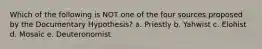 Which of the following is NOT one of the four sources proposed by the Documentary Hypothesis? a. Priestly b. Yahwist c. Elohist d. Mosaic e. Deuteronomist