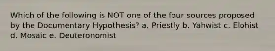 Which of the following is NOT one of the four sources proposed by the Documentary Hypothesis? a. Priestly b. Yahwist c. Elohist d. Mosaic e. Deuteronomist