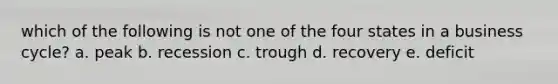 which of the following is not one of the four states in a business cycle? a. peak b. recession c. trough d. recovery e. deficit