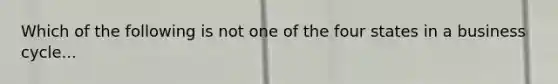 Which of the following is not one of the four states in a business cycle...
