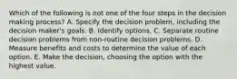 Which of the following is not one of the four steps in the decision making process? A. Specify the decision problem, including the decision maker's goals. B. Identify options. C. Separate routine decision problems from non-routine decision problems. D. Measure benefits and costs to determine the value of each option. E. Make the decision, choosing the option with the highest value.