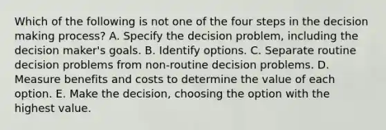 Which of the following is not one of the four steps in the <a href='https://www.questionai.com/knowledge/kuI1pP196d-decision-making' class='anchor-knowledge'>decision making</a> process? A. Specify the decision problem, including the decision maker's goals. B. Identify options. C. Separate routine decision problems from non-routine decision problems. D. Measure benefits and costs to determine the value of each option. E. Make the decision, choosing the option with the highest value.