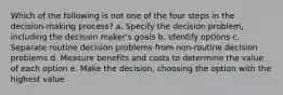 Which of the following is not one of the four steps in the decision-making process? a. Specify the decision problem, including the decision maker's goals b. Identify options c. Separate routine decision problems from non-routine decision problems d. Measure benefits and costs to determine the value of each option e. Make the decision, choosing the option with the highest value