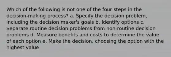 Which of the following is not one of the four steps in the decision-making process? a. Specify the decision problem, including the decision maker's goals b. Identify options c. Separate routine decision problems from non-routine decision problems d. Measure benefits and costs to determine the value of each option e. Make the decision, choosing the option with the highest value