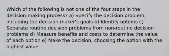 Which of the following is not one of the four steps in the decision-making process? a) Specify the decision problem, including the decision maker's goals b) Identify options c) Separate routine decision problems from non-routine decision problems d) Measure benefits and costs to determine the value of each option e) Make the decision, choosing the option with the highest value