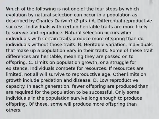 Which of the following is not one of the four steps by which evolution by natural selection can occur in a population as described by Charles Darwin? (2 pts.) A. Differential reproductive success. Individuals with certain heritable traits are more likely to survive and reproduce. Natural selection occurs when individuals with certain traits produce more offspring than do individuals without those traits. B. Heritable variation. Individuals that make up a population vary in their traits. Some of these trait differences are heritable, meaning they are passed on to offspring. C. Limits on population growth, or a struggle for existence. Individuals compete for resources. If resources are limited, not all will survive to reproductive age. Other limits on growth include predation and disease. D. Low reproductive capacity. In each generation, fewer offspring are produced than are required for the population to be successful. Only some individuals in the population survive long enough to produce offspring. Of these, some will produce more offspring than others.