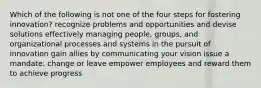 Which of the following is not one of the four steps for fostering innovation? recognize problems and opportunities and devise solutions effectively managing people, groups, and organizational processes and systems in the pursuit of innovation gain allies by communicating your vision issue a mandate: change or leave empower employees and reward them to achieve progress