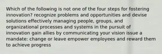 Which of the following is not one of the four steps for fostering innovation? recognize problems and opportunities and devise solutions effectively managing people, groups, and organizational processes and systems in the pursuit of innovation gain allies by communicating your vision issue a mandate: change or leave empower employees and reward them to achieve progress