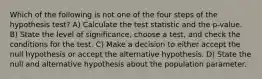 Which of the following is not one of the four steps of the hypothesis test? A) Calculate the test statistic and the p-value. B) State the level of significance, choose a test, and check the conditions for the test. C) Make a decision to either accept the null hypothesis or accept the alternative hypothesis. D) State the null and alternative hypothesis about the population parameter.