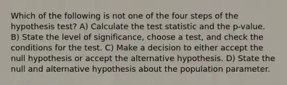 Which of the following is not one of the four steps of the hypothesis test? A) Calculate <a href='https://www.questionai.com/knowledge/kzeQt8hpQB-the-test-statistic' class='anchor-knowledge'>the test statistic</a> and the p-value. B) State the level of significance, choose a test, and check the conditions for the test. C) Make a decision to either accept the null hypothesis or accept the alternative hypothesis. D) State the null and alternative hypothesis about the population parameter.