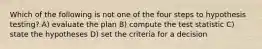 Which of the following is not one of the four steps to hypothesis testing? A) evaluate the plan B) compute the test statistic C) state the hypotheses D) set the criteria for a decision