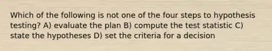 Which of the following is not one of the four steps to hypothesis testing? A) evaluate the plan B) compute the test statistic C) state the hypotheses D) set the criteria for a decision