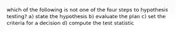 which of the following is not one of the four steps to hypothesis testing? a) state the hypothesis b) evaluate the plan c) set the criteria for a decision d) compute the test statistic