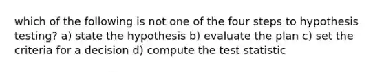 which of the following is not one of the four steps to hypothesis testing? a) state the hypothesis b) evaluate the plan c) set the criteria for a decision d) compute <a href='https://www.questionai.com/knowledge/kzeQt8hpQB-the-test-statistic' class='anchor-knowledge'>the test statistic</a>